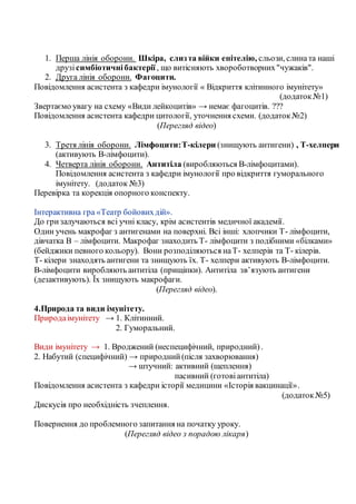 1. Перша лінія оборони. Шкіра, слизта війки епітелію, сльози, слината наші
друзісимбіотичнібактерії , що витісняють хвороботворних"чужаків".
2. Друга лінія оборони. Фагоцити.
Повідомлення асистента з кафедри імунології « Відкриття клітинного імунітету»
(додаток№1)
Звертаємо увагу на схему «Види лейкоцитів» → немає фагоцитів. ???
Повідомлення асистента кафедри цитології, уточнення схеми. (додаток№2)
(Перегляд відео)
3. Третя лінія оборони. Лімфоцити:Т-кілери (знищують антигени) , Т-хелпери
(активують В-лімфоцити).
4. Четверта лінія оборони. Антитіла (виробляються В-лімфоцитами).
Повідомлення асистента з кафедри імунології про відкриття гуморального
імунітету. (додаток №3)
Перевірка та корекція опорного конспекту.
Інтерактивна гра «Театр бойовихдій».
До гризалучаються всі учні класу, крім асистентів медичної академії.
Один учень макрофаг з антигенами на поверхні. Всі інші: хлопчики Т- лімфоцити,
дівчатка В – лімфоцити. Макрофаг знаходить Т- лімфоцити з подібними «білками»
(бейджики певного кольору). Вони розподіляються наТ- хелперів та Т- кілерів.
Т- кілери знаходять антигени та знищують їх. Т- хелпери активують В-лімфоцити.
В-лімфоцити виробляють антитіла (прищіпки). Антитіла зв’язують антигени
(дезактивують). Їх знищують макрофаги.
(Перегляд відео).
4.Природа та види імунітету.
Природаімунітету → 1. Клітинний.
2. Гуморальний.
Види імунітету → 1. Вроджений (неспецифічний, природний).
2. Набутий (специфічний) → природний(після захворювання)
→ штучний: активний (щеплення)
пасивний (готовіантитіла)
Повідомлення асистента з кафедри історії медицини «Історія вакцинації».
(додаток№5)
Дискусія про необхідність зчеплення.
Повернення до проблемного запитання на початку уроку.
(Перегляд відео з порадою лікаря)
 