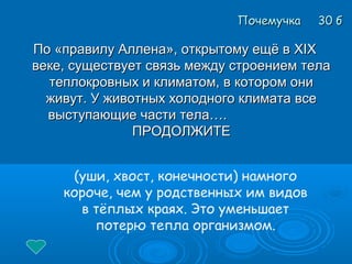 По «правилу Аллена», открытому ещё вПо «правилу Аллена», открытому ещё в XIXXIX
веке, существует связь между строением телавеке, существует связь между строением тела
теплокровных и климатом, в котором онитеплокровных и климатом, в котором они
живут. У животных холодного климата всеживут. У животных холодного климата все
выступающие части тела….выступающие части тела….
ПРОДОЛЖИТЕПРОДОЛЖИТЕ
Почемучка 30 бПочемучка 30 б
(уши, хвост, конечности) намного
короче, чем у родственных им видов
в тёплых краях. Это уменьшает
потерю тепла организмом.
 