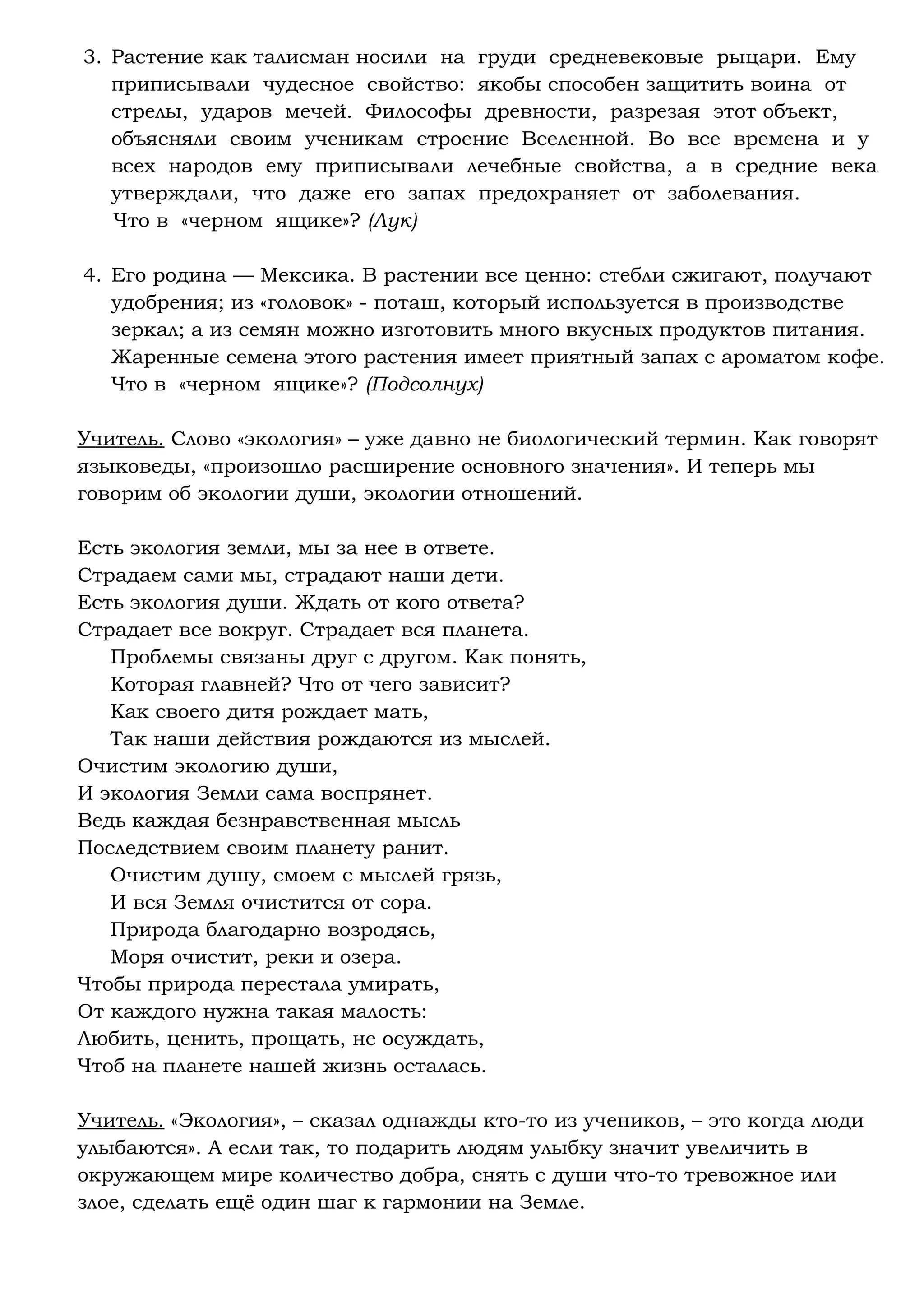 3. Растение как талисман носили на груди средневековые рыцари. Ему
приписывали чудесное свойство: якобы способен защитить воина от
стрелы, ударов мечей. Философы древности, разрезая этот объект,
объясняли своим ученикам строение Вселенной. Во все времена и у
всех народов ему приписывали лечебные свойства, а в средние века
утверждали, что даже его запах предохраняет от заболевания.
Что в «черном ящике»? (Лук)
4. Его родина — Мексика. В растении все ценно: стебли сжигают, получают
удобрения; из «головок» - поташ, который используется в производстве
зеркал; а из семян можно изготовить много вкусных продуктов питания.
Жаренные семена этого растения имеет приятный запах с ароматом кофе.
Что в «черном ящике»? (Подсолнух)
Учитель. Слово «экология» – уже давно не биологический термин. Как говорят
языковеды, «произошло расширение основного значения». И теперь мы
говорим об экологии души, экологии отношений.
Есть экология земли, мы за нее в ответе.
Страдаем сами мы, страдают наши дети.
Есть экология души. Ждать от кого ответа?
Страдает все вокруг. Страдает вся планета.
Проблемы связаны друг с другом. Как понять,
Которая главней? Что от чего зависит?
Как своего дитя рождает мать,
Так наши действия рождаются из мыслей.
Очистим экологию души,
И экология Земли сама воспрянет.
Ведь каждая безнравственная мысль
Последствием своим планету ранит.
Очистим душу, смоем с мыслей грязь,
И вся Земля очистится от сора.
Природа благодарно возродясь,
Моря очистит, реки и озера.
Чтобы природа перестала умирать,
От каждого нужна такая малость:
Любить, ценить, прощать, не осуждать,
Чтоб на планете нашей жизнь осталась.
Учитель. «Экология», – сказал однажды кто-то из учеников, – это когда люди
улыбаются». А если так, то подарить людям улыбку значит увеличить в
окружающем мире количество добра, снять с души что-то тревожное или
злое, сделать ещё один шаг к гармонии на Земле.
 