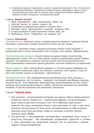 6. В древних архивах сохранились записи, свидетельствующие о том, что грозного
императора Нейрона, страдающего ревматизмом, придворные врачи лечили
электрованнами. Как они это делали, ведь электричество было изобретено
намного позже? (Запускали электрических рыб)
3 раунд. Верите ли вы?
1. Двух одинаковых зебр невозможно найти. Да
2. Летучие мыши не умеют ходить. Да
3. Осьминоги и каракатицы имеют 4 сердца. Нет
4. Китовая акула проглатывает человека целиком. Нет
5. У акулы каждые 8 дней отрастают новые зубы. Да
6. Крокодилы могут взбираться на деревья. Да
4 раунд. Подсказка.
«Однофамильцы» Назовите птицу, которая является одним из символов Новой
Зеландии, и растение, которое называется точно так же. (Киви)
Гибкая шея. Назовите птицу, которая постоянно вертит своей головой. А
потревоженная в гнезде вытягивает шею и шипит, как гадюка. (Вертешейка)
Сентиментальная рептилия. Долгое время не давали покоя человечеству
«крокодиловы слезы». Что по этому поводу говорит современная наука? (Наука
говорит, что крокодилы напрочь лишены какой-либо сентиментальности.
Эти кровожадные животные просто удаляют лишнюю жидкость из организма)
Цветок дракона. Этот «цветок белого дракона» с 16 лепестками изображен на
гербе одной из азиатских стран, на печатях и монетах этой страны. А еще из
него там готовят салаты и пирожные. ( Хризантема)
«Жемчужный смех». Это любимый цветок Д.И.Менделеева. Есть легенда, в
которой говорится, что эти цветы - нежный, счастливый смех Мавки, героини
«Лесной песни» Леси Украинки, жемчужинами раскатившийся по лесу, когда
впервые она почувствовала радость любви. Англичане называют их луговыми
лилиями. А как мы называем эти растения? (Ландыши)
5 раунд. Черный ящик.
1. Это растение – вечнозелёный кустарник или дерево. Имеет продолговатые
кожистые листья. Родина его – тропическая Африка, его культивируют
ради семян.Существует легенда о том, что в Эфиопии один пастух
заметил, что козы, поедавшие ягоды с этого растения, не спят, а всю ночь
резвятся. Он рассказал об этом мулле, который решил на себе испытать
действие ягод этого растения, чтобы не засыпать в мечети. Пастух
оказался прав. (Кофе)
2. Это растение с несъедобными листьями было посвящено Богу науки и
искусства Аполлону. Им награждают художников, артистов и ученых
в знак признания их творческих успехов. Что за растение в «черном
ящике»? (Лавр благородный)
 