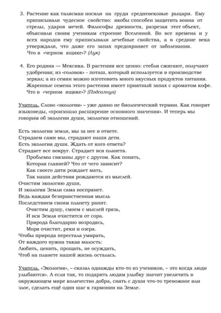 3. Растение как талисман носили на груди средневековые рыцари. Ему
приписывали чудесное свойство: якобы способен защитить воина от
стрелы, ударов мечей. Философы древности, разрезая этот объект,
объясняли своим ученикам строение Вселенной. Во все времена и у
всех народов ему приписывали лечебные свойства, а в средние века
утверждали, что даже его запах предохраняет от заболевания.
Что в «черном ящике»? (Лук)
4. Его родина — Мексика. В растении все ценно: стебли сжигают, получают
удобрения; из «головок» - поташ, который используется в производстве
зеркал; а из семян можно изготовить много вкусных продуктов питания.
Жаренные семена этого растения имеет приятный запах с ароматом кофе.
Что в «черном ящике»? (Подсолнух)
Учитель. Слово «экология» – уже давно не биологический термин. Как говорят
языковеды, «произошло расширение основного значения». И теперь мы
говорим об экологии души, экологии отношений.
Есть экология земли, мы за нее в ответе.
Страдаем сами мы, страдают наши дети.
Есть экология души. Ждать от кого ответа?
Страдает все вокруг. Страдает вся планета.
Проблемы связаны друг с другом. Как понять,
Которая главней? Что от чего зависит?
Как своего дитя рождает мать,
Так наши действия рождаются из мыслей.
Очистим экологию души,
И экология Земли сама воспрянет.
Ведь каждая безнравственная мысль
Последствием своим планету ранит.
Очистим душу, смоем с мыслей грязь,
И вся Земля очистится от сора.
Природа благодарно возродясь,
Моря очистит, реки и озера.
Чтобы природа перестала умирать,
От каждого нужна такая малость:
Любить, ценить, прощать, не осуждать,
Чтоб на планете нашей жизнь осталась.
Учитель. «Экология», – сказал однажды кто-то из учеников, – это когда люди
улыбаются». А если так, то подарить людям улыбку значит увеличить в
окружающем мире количество добра, снять с души что-то тревожное или
злое, сделать ещё один шаг к гармонии на Земле.
 