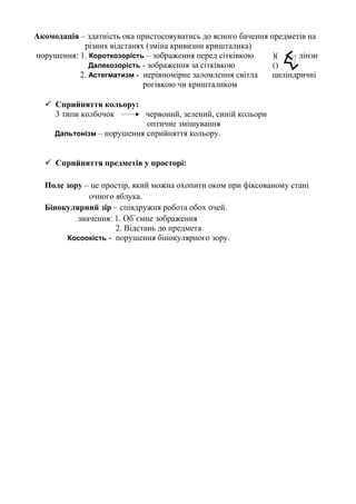 Акомодація – здатність ока пристосовуватись до ясного бачення предметів на
різних відстанях (зміна кривизни кришталика)
порушення: 1. Короткозорість – зображення перед сітківкою )( лінзи
Далекозорість - зображення за сітківкою ()
2. Астегматизм - нерівномірне заломлення світла циліндричні
рогівкою чи кришталиком
 Сприйняття кольору:
3 типи колбочок червоний, зелений, синій кольори
оптичне змішування
Дальтонізм – порушення сприйняття кольору.
 Сприйняття предметів у просторі:
Поле зору – це простір, який можна охопити оком при фіксованому стані
очного яблука.
Бінокулярний зір – співдружня робота обох очей.
значення: 1. Об`ємне зображення
2. Відстань до предмета
Косоокість - порушення бінокулярного зору.
 