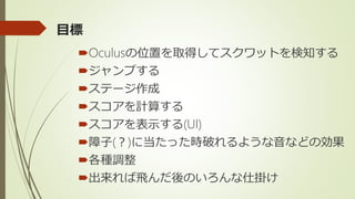 目標
Oculusの位置を取得してスクワットを検知する
ジャンプする
ステージ作成
スコアを計算する
スコアを表示する(UI)
障子(？)に当たった時破れるような音などの効果
各種調整
出来れば飛んだ後のいろんな仕掛け
 
