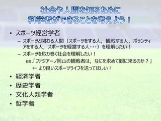 • スポーツ経営学者
– スポーツと関わる人間（スポーツをする人，観戦する人，ボランティ
アをする人，スポーツを経営する人・・・）を理解したい！
– スポーツを取り巻く社会を理解したい！
ex.「ファジアーノ岡山の観戦者は，なにを求めて観に来るのか？」
← より良いスポーツライフを送ってほしい！
• 経済学者
• 歴史学者
• 文化人類学者
• 哲学者
 