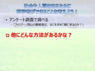 • アンケート調査で調べる
– 「ファジアーノ岡山の観戦者は，なにを求めて観に来るのか？」
 他にどんな方法があるかな？
 