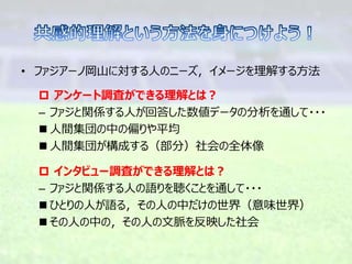 • ファジアーノ岡山に対する人のニーズ，イメージを理解する方法
 アンケート調査ができる理解とは？
– ファジと関係する人が回答した数値データの分析を通して・・・
 人間集団の中の偏りや平均
 人間集団が構成する（部分）社会の全体像
 インタビュー調査ができる理解とは？
– ファジと関係する人の語りを聴くことを通して・・・
 ひとりの人が語る，その人の中だけの世界（意味世界）
 その人の中の，その人の文脈を反映した社会
 