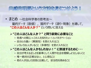 • まとめ ～社会科学者の思考法～
量的データ（数値），質的データ（語り・現象）を通して，
“この人はどんな人か？” という問いに答える
“この人はどんな人か？” と問う姿勢に必要なこと
• 他者への関心＝この人を知りたい！というモチベーション
• 自分との違い（異質性）を受け入れること
• いろいろな人がいること（多様性）を受け入れること
“この人はこんな人かもしれない！” に到達するために・・・
• 自分が考える正しさを基準にして人間や社会を理解しようとしないこと
• 唯一絶対の正解はない，と心得ること
• 他の人が出した回答と比較して，妥当性を高めること
 