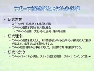 • 研究対象
– スポーツをサービス財とする経営と組織
– スポーツの価値を享受する人間と社会
• スポーツの価値：文化的・社会的・身体的価値
• 研究理念
– スポーツの価値を最大化し，その価値を効果的・効率的・持続的に人に提供
することで，生活と社会を豊かにすること
– スポーツ経営現場の当事者に対して，実践的な知見を提供すること
• 研究トピック
– スポーツ・マーケティング論，スポーツ経営組織論，スポーツ・ファイナンス論・・・
 