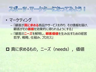 • マーケティング
– 「顧客が真に求める商品やサービスを作り、その情報を届け、
顧客がその価値を効果的に得られるようにする」
– 「顧客のニーズを解明し、顧客価値を生み出すための経営
哲学、戦略、仕組み、プロセス」
 真に求めるもの，ニーズ（needs），価値
 