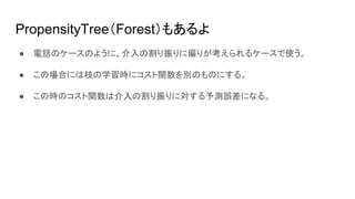 PropensityTree（Forest）もあるよ
● 電話のケースのように、介入の割り振りに偏りが考えられるケースで使う。
● この場合には枝の学習時にコスト関数を別のものにする。
● この時のコスト関数は介入の割り振りに対する予測誤差になる。
 