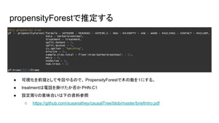 propensityForestで推定する
● 可視化を前提として今回やるので、 PropensityForestで木の数を１にする。
● treatmentは電話を掛けたか否か PHN.C1
● 設定周りの意味合いは下の資料参照
○ https://github.com/susanathey/causalTree/blob/master/briefintro.pdf
 