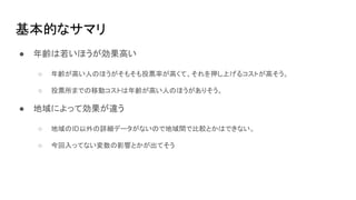 基本的なサマリ
● 年齢は若いほうが効果高い
○ 年齢が高い人のほうがそもそも投票率が高くて、それを押し上げるコストが高そう。
○ 投票所までの移動コストは年齢が高い人のほうがありそう。
● 地域によって効果が違う
○ 地域のID以外の詳細データがないので地域間で比較とかはできない。
○ 今回入ってない変数の影響とかが出てそう
 