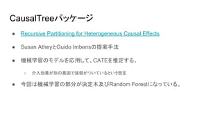 CausalTreeパッケージ
● Recursive Partitioning for Heterogeneous Causal Effects
● Susan AtheyとGuido Imbensの提案手法
● 機械学習のモデルを応用して、CATEを推定する。
○ 介入効果が別の要因で強弱がついているという想定
● 今回は機械学習の部分が決定木及びRandom Forestになっている。
 