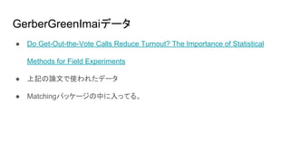 GerberGreenImaiデータ
● Do Get-Out-the-Vote Calls Reduce Turnout? The Importance of Statistical
Methods for Field Experiments
● 上記の論文で使われたデータ
● Matchingパッケージの中に入ってる。
 