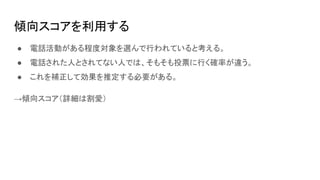 傾向スコアを利用する
● 電話活動がある程度対象を選んで行われていると考える。
● 電話された人とされてない人では、そもそも投票に行く確率が違う。
● これを補正して効果を推定する必要がある。
→傾向スコア（詳細は割愛）
 