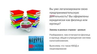 Вы уже легализировали свою
предпринимательскую
деятельность? Вы оформлены
юридически как физлицо или
юрлицо?
Законы в разных странах - разные
Разбираемся, чем отличаются физлица
и юрлица; общая и упрощенная система
налогообложения;
Выясняем, что такое КВЭД и
лицензирование
 