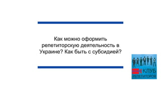Как можно оформить
репетиторскую деятельность в
Украине? Как быть с субсидией?
 