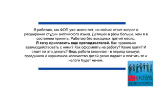 Я работаю, как ФОП уже много лет, но сейчас стоит вопрос о
расширении студии английского языка. Детишек в разы больше, чем я в
состоянии принять. Работаю без выходных третий месяц.
Я хочу пригласить еще преподавателей. Как правильно
взаимодействовать с ними? Как оформлять на работу? Какие шаги? И
стоит ли это делать? Ведь работа сезонная - в период каникул,
праздников и карантинов количество детей резко падает и платить зп и
налоги будет нечем.
 