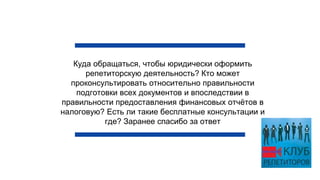 Куда обращаться, чтобы юридически оформить
репетиторскую деятельность? Кто может
проконсультировать относительно правильности
подготовки всех документов и впоследствии в
правильности предоставления финансовых отчётов в
налоговую? Есть ли такие бесплатные консультации и
где? Заранее спасибо за ответ
 