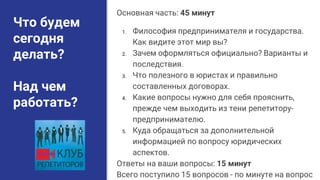 Что будем
сегодня
делать?
Над чем
работать?
Основная часть: 45 минут
1. Философия предпринимателя и государства.
Как видите этот мир вы?
2. Зачем оформляться официально? Варианты и
последствия.
3. Что полезного в юристах и правильно
составленных договорах.
4. Какие вопросы нужно для себя прояснить,
прежде чем выходить из тени репетитору-
предпринимателю.
5. Куда обращаться за дополнительной
информацией по вопросу юридических
аспектов.
Ответы на ваши вопросы: 15 минут
Всего поступило 15 вопросов - по минуте на вопрос
 