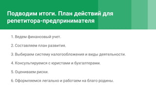 Подводим итоги. План действий для
репетитора-предпринимателя
1. Ведем финансовый учет.
2. Составляем план развития.
3. Выбираем систему налогообложения и виды деятельности.
4. Консультируемся с юристами и бухгалтерами.
5. Оцениваем риски.
6. Оформляемся легально и работаем на благо родины.
 