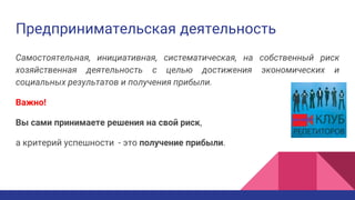 Предпринимательская деятельность
Самостоятельная, инициативная, систематическая, на собственный риск
хозяйственная деятельность с целью достижения экономических и
социальных результатов и получения прибыли.
Важно!
Вы сами принимаете решения на свой риск,
а критерий успешности - это получение прибыли.
 