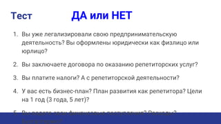 Тест ДА или НЕТ
1. Вы уже легализировали свою предпринимательскую
деятельность? Вы оформлены юридически как физлицо или
юрлицо?
2. Вы заключаете договора по оказанию репетиторских услуг?
3. Вы платите налоги? А с репетиторской деятельности?
4. У вас есть бизнес-план? План развития как репетитора? Цели
на 1 год (3 года, 5 лет)?
5. Вы ведете свои финансовые поступления? Расходы?
Бухгалтерию?
 