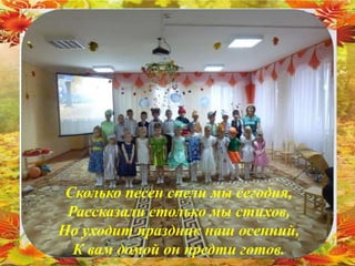 Сколько песен спели мы сегодня,
Рассказали столько мы стихов,
Но уходит праздник наш осенний,
К вам домой он предти готов.
 