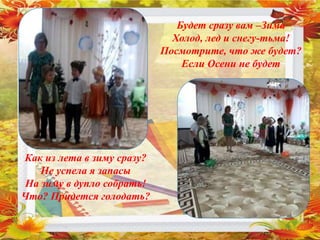 Будет сразу вам –Зима
Холод, лед и снегу-тьма!
Посмотрите, что же будет?
Если Осени не будет
Как из лета в зиму сразу?
Не успела я запасы
На зиму в дупло собрать!
Что? Придется голодать?
 