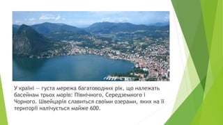 У країні — густа мережа багатоводних рік, що належать
басейнам трьох морів: Північного, Середземного і
Чорного. Швейцарія славиться своїми озерами, яких на її
території налічується майже 600.
 
