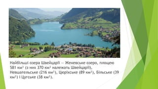 Найбільші озера Швейцарії — Женевське озеро, площею
581 км² (з них 370 км² належать Швейцарії),
Невшательське (216 км²), Цюріхське (89 км²), Більське (39
км²) і Цугське (38 км²).
 