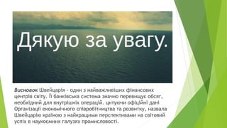 Висновок Швейцарія - один з найважливіших фінансових
центрів світу. Її банківська система значно перевищує обсяг,
необхідний для внутрішніх операцій. цитуючи офіційні дані
Організації економічного співробітництва та розвитку, назвала
Швейцарію країною з найкращими перспективами на світовий
успіх в наукоємних галузях промисловості.
 