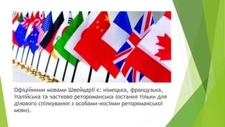 Офіційними мовами Швейцарії є: німецька, французька,
італійська та частково ретороманська (остання тільки для
ділового спілкування з особами-носіями ретороманської
мови).
 