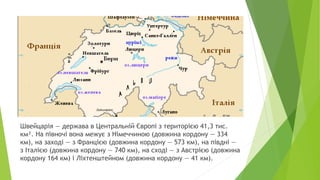 Швейцарія — держава в Центральній Європі з територією 41,3 тис.
км². На півночі вона межує з Німеччиною (довжина кордону — 334
км), на заході — з Францією (довжина кордону — 573 км), на півдні —
з Італією (довжина кордону — 740 км), на сході — з Австрією (довжина
кордону 164 км) і Ліхтенштейном (довжина кордону — 41 км).
 