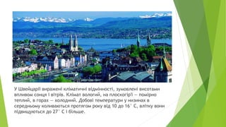 У Швейцарії виражені кліматичні відмінності, зумовлені висотами
впливом сонця і вітрів. Клімат вологий, на плоскогір'ї — помірно
теплий, в горах — холодний. Добові температури у низинах в
середньому коливаються протягом року від 10 до 16° С, влітку вони
підвищуються до 27° С і більше.
 