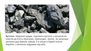 Вугілля. Невеликі родов. кам'яного вугілля з потужністю
пластів до 0,8 м (Хьоганес, Ересунде). Залізо. За запасами
залізних руд Швеція займає 2-е місце в Європі (після
України, з великим відривом від неї).
 