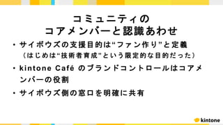 • サイボウズの支援目的は“ファン作り”と定義
（ は じ め は“技 術 者 育 成”という限定的な目的だった）
• kintone Café のブランドコントロールはコアメ
ンバーの役割
• サイボウズ側の窓口を明確に共有
コミュニティの
コアメンバーと認識あわせ
 