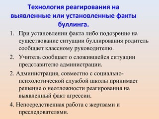 Технология реагирования на
выявленные или установленные факты
буллинга.
1. При установлении факта либо подозрение на
существование ситуации буллирования родитель
сообщает классному руководителю.
2. Учитель сообщает о сложившейся ситуации
представителю администрации.
2. Администрация, совместно с социально-
психологической службой школы принимает
решение о неотложности реагирования на
выявленный факт агрессии.
4. Непосредственная работа с жертвами и
преследователями.
 