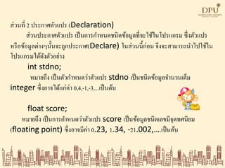 ส่วนที่ 2 ประกาศตัวแปร (Declaration)
ส่วนประกาศตัวแปร เป็นการกาหนดชนิดข้อมูลที่จะใช้ในโปรแกรม ซึ่งตัวแปร
หรือข้อมูลต่างๆนั้นจะถูกประกาศ(Declare) ในส่วนนี้ก่อน จึงจะสามารถนาไปใช้ใน
โปรแกรมได้ดังตัวอย่าง
int stdno;
หมายถึง เป็นตัวกาหนดว่าตัวแปร stdno เป็นชนิดข้อมูลจานวนเต็ม
integer ซึ่งอาจได้แก่ค่า 0,4,-1,-3,...เป็นต้น
float score;
หมายถึง เป็นการกาหนดว่าตัวแปร score เป็นข้อมูลชนิดเลขมีจุดทศนิยม
(floating point) ซึ่งอาจมีค่า 0.23, 1.34, -21.002,….เป็นต้น
 