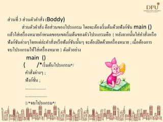 ส่วนที่ 3 ส่วนตัวคาสั่ง (Boddy)
ส่วนตัวคาสั่ง คือส่วนของโปรแกรม โดยจะต้องเริ่มต้นด้วยฟังก์ชัน main ()
แล้วใส่เครื่องหมายกาหนดขอบเขตเริ่มต้นของตัวโปรแกรมคือ { หลังจากนั้นใส่คาสั่งหรือ
ฟังก์ชันต่างๆโดยแต่ล่ะคาสั่งหรือฟังก์ชันนั้นๆ จะต้องปิดด้วยเครื่องหมาย ; เมื่อต้องการ
จบโปรแกรมให้ใส่เครื่องหมาย } ดังตัวอย่าง
main ()
{ /*เริ่มต้นโปรแกรม*/
คาสั่งต่างๆ ;
ฟังก์ชั่น ;
....................
.....................
}/*จบโปรแกรม*/
 