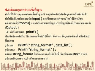 4.คาสั่งควบคุมการทางานขั้นพื้นฐาน
คาสั่งที่ใช้ควบคุมการทางานขั้นพื้นฐานมี 3 กลุ่มคือ คาสั่งรับข้อมูลจากแป้นพิมพ์แล้ว
นาไปจัดเก็บหน่ายความจา (input ) การเขียนสมการคานวณโดยใช้นิพจน์ทาง
คณิตศาสตร์(Process) และคาสั่งแสดงผลข้อมูล หรือข้อมูลที่จัดเก็บในหน่วยความจา
(Qutput )
4.1 คาสั่งแสดงผล : printf ( )
ประสิทธิภาพคาสั่ง : ใช้แสดงผล สิ่งต่อไปนี้ เช่น ข้อความ ข้อมูลจากค่าคงที่ หรือตัวแปร
ที่จอภาพ
รูปแบบ 1 Printf (“ string_format” , data_list ) ;
รูปแบบ 2 Printf (“string_format” ) ;
อธิบาย string_format คือลักษณะของสิ่งต่อไปนี้ เช่น ข้อความ (text ) รหัส
รูปแบบข้อมูล เช่น %d รหัสควบคุม เช่น n
 