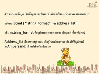 4.2 คาสั่งรับข้อมูล : รับข้อมูลจากแป้นพิมพ์ แล้วจัดเก็บลงหน่วยความจาของตัวแปร
รูปแบบ Scanf ( “ string_format” , & address_list ) ;
อธิบาย string_format คือรูปแบบการแสดงผลของข้อมูลเท่านั้น เช่น %d
Address_list คือการระบุตาแหน่งที่อยู่ในหน่วยความจาต้องใช้สัญลักษณ์
&(Ampersand) นาหน้าชื่อตัวแปรเสมอ
 