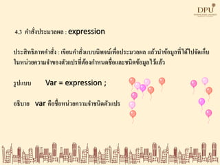 4.3 คาสั่งประมวลผล : expression
ประสิทธิภาพคาสั่ง : เขียนคาสั่งแบบนิพจน์เพื่อประมวลผล แล้วนาข้อมูลที่ได้ไปจัดเก็บ
ในหน่วยความจาของตัวแปรที่ต้องกาหนดชื่อและชนิดข้อมูลไว้แล้ว
รูปแบบ Var = expression ;
อธิบาย var คือชื่อหน่วยความจาชนิดตัวแปร
 
