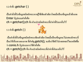 5.2 คาสั่ง getchar ( )
เป็นคาสั่งที่รับข้อมูลชนิดอักขระจากผู้ใช้เพียงตัวเดียวโดยเมือป้อนข้อมูลแล้วต้องกด
Enter มีรูปแบบคาสั่งคือ
ch = getchar();ch คือ ตัวแปรชนิดอักขระที่นาค่าที่รับมาเก็บไว้
5.3 คาสั่ง getch ( )
เป็นคาสั่งที่รับข้อมูลชนิดอักขระเพียงตัวเดียวโดยเมื่อป้อนข้อมูลจะไม่แสดงอักขระที่
ป้อนให้เห็นทางจองภาพ ที่สาคัญ getch(); จะต้องใช้พรีโปรเซสเซอร์ไดเรคทีฟชื่อ
ว่า conio.h มีรูปแบบการใช้คาสั่งคือ
ch = getch();ch คือ ตัวแปรชนิดอักขระที่นาค่าที่นับมาเก็บไว้
 