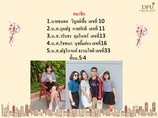 สมาชิก
1.นายธนดล วิบูลย์เชื้อ เลขที่ 10
2.น.ส.กุลณัฐ กาฬภักดี เลขที่ 11
3.น.ส.วรันธร ภุมรินทร์ เลขที่13
4.น.ส.รัชชนก นุชยิ้มย่อง เลขที่16
5.น.ส.ณัฐริกานต์ ธรรมโชติ เลขที่33
ชั้นม.5/4
 