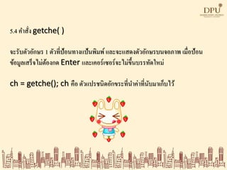 5.4 คาสั่ง getche( )
จะรับตัวอักษร 1 ตัวที่ป้อนทางแป้นพิมพ์ และจะแสดงตัวอักษรบนจอภาพ เมื่อป้อน
ข้อมูลเสร็จไม่ต้องกด Enter และเคอร์เซอร์จะไม่ขึ้นบรรทัดใหม่
ch = getche(); ch คือ ตัวแปรชนิดอักขระที่นาค่าที่นับมาเก็บไว้
 