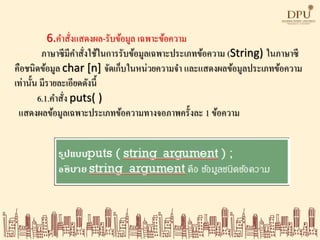 6.คาสั่งแสดงผล-รับข้อมูล เฉพาะข้อความ
ภาษาซีมีคาสั่งใช้ในการรับข้อมูลเฉพาะประเภทข้อความ (String) ในภาษาซี
คือชนิดข้อมูล char [n] จัดเก็บในหน่วยความจา และแสดงผลข้อมูลประเภทข้อความ
เท่านั้น มีรายละเอียดดังนี้
6.1.คาสั่ง puts( )
แสดงผลข้อมูลเฉพาะประเภทข้อความทางจอภาพครั้งละ 1 ข้อความ
 