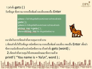 7.2คาสั่ง gets ( )
รับข้อมูล ข้อความ จากแป้นพิมพ์และต้องกดแป้น Enter
แนวคิดในการเขียนคาสั่งควบคุมการทางาน
1.เขียนคาสั่งให้รับข้อมูล ชนิดข้อความ จากแป้นพิมพ์ และต้อง กดแป้น Enter เพื่อนา
ข้อความบันทึกลงตัวแปรชนิดข้อความ ด้วยคาสั่ง gets (word) ;
2.เขียนคาสั่งควบคุมให้แสดงผลลักษณะข้อความด้วย
printf ( “You name is = %sn”, word ) ;
 