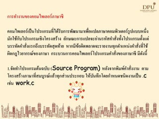 การทางานของคอมไพเลอร์ภาษาซี
คอมไพเลอร์เป็นโปรแกรมที่ได้รับการพัฒนามาเพื่อแปลภาษาคอมพิวเตอร์รูปแบบหนึ่ง
มักใช้กับโปรแกรมเชิงโครงสร้าง ลักษณะการแปลจะอ่านรหัสคาสั่งทั้งโปรแกรมตั้งแต่
บรรทัดคาสั่งแรกถึงบรรทัดสุดท้าย หากมีข้อผิดพลาดจะรายงานทุกตาแหน่งคาสั่งที่ใช้
ผิดกฎไวยากรณ์ของภาษา กระบวนการคอมไพเลอร์โปรแกรมคาสั่งของภาษาซี มีดังนี้
1.จัดทาโปรแกรมต้นฉบับ (Source Program) หลังจากพิมพ์คาสั่งงาน ตาม
โครงสร้างภาษาที่สมบูรณ์แล้วทุกส่วนประกอบ ให้บันทึกโดยกาหนดชนิดงานเป็น .c
เช่น work.c
 