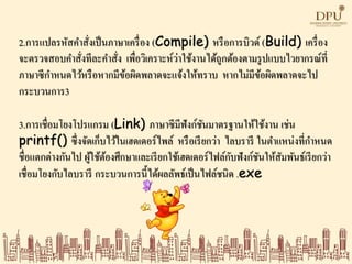 2.การแปลรหัสคาสั่งเป็นภาษาเครื่อง (Compile) หรือการบิวด์ (Build) เครื่อง
จะตรวจสอบคาสั่งทีละคาสั่ง เพื่อวิเคราะห์ว่าใช้งานได้ถูกต้องตามรูปแบบไวยากรณ์ที่
ภาษาซีกาหนดไว้หรือหากมีข้อผิดพลาดจะแจ้งให้ทราบ หากไม่มีข้อผิดพลาดจะไป
กระบวนการ3
3.การเชื่อมโยงโปรแกรม (Link) ภาษาซีมีฟังก์ชันมาตรฐานให้ใช้งาน เช่น
printf() ซึ่งจัดเก็บไว้ในเฮดเดอร์ไพล์ หรือเรียกว่า ไลบรารี ในตาแหน่งที่กาหนด
ชื่อแตกต่างกันไป ผู้ใช้ต้องศึกษาและเรียกใช้เฮดเดอร์ไฟล์กับฟังก์ชันให้สัมพันธ์เรียกว่า
เชื่อมโยงกับไลบรารี กระบวนการนี้ได้ผลลัพธ์เป็นไฟล์ชนิด .exe
 